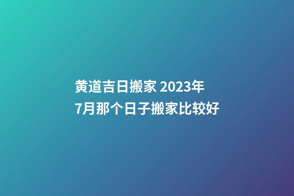 黄道吉日搬家 2023年7月那个日子搬家比较好